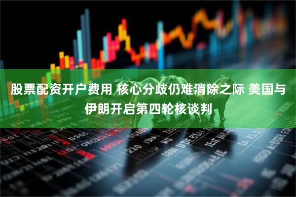 股票配资开户费用 核心分歧仍难消除之际 美国与伊朗开启第四轮核谈判