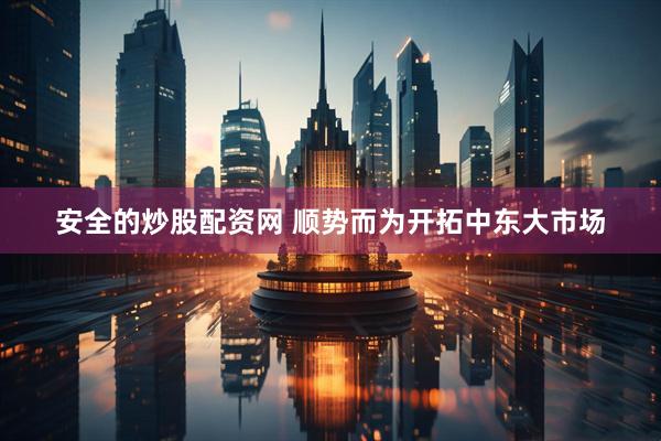 安全的炒股配资网 顺势而为开拓中东大市场