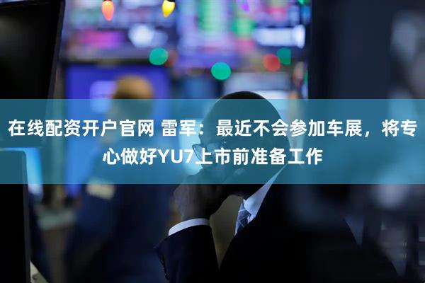 在线配资开户官网 雷军：最近不会参加车展，将专心做好YU7上市前准备工作