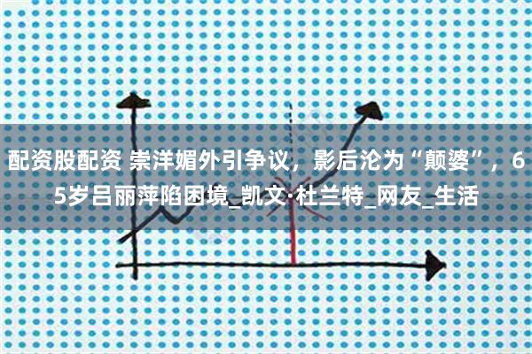 配资股配资 崇洋媚外引争议，影后沦为“颠婆”，65岁吕丽萍陷困境_凯文·杜兰特_网友_生活