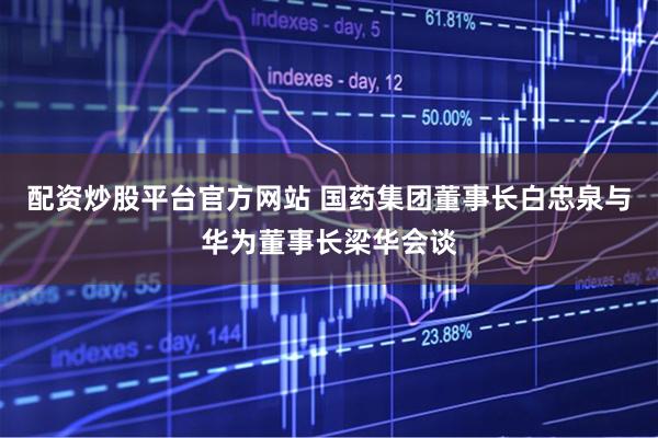 配资炒股平台官方网站 国药集团董事长白忠泉与华为董事长梁华会谈