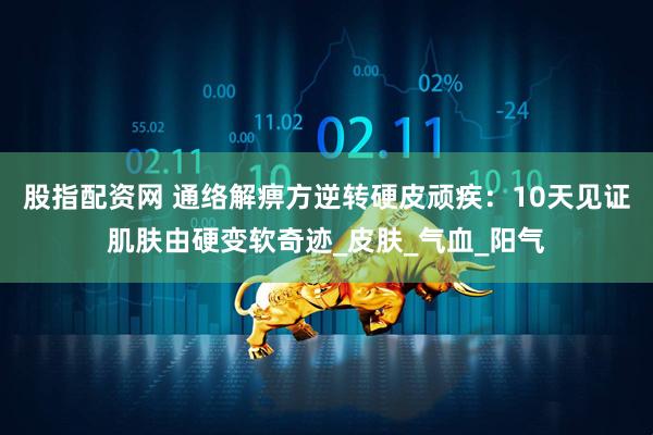 股指配资网 通络解痹方逆转硬皮顽疾：10天见证肌肤由硬变软奇迹_皮肤_气血_阳气