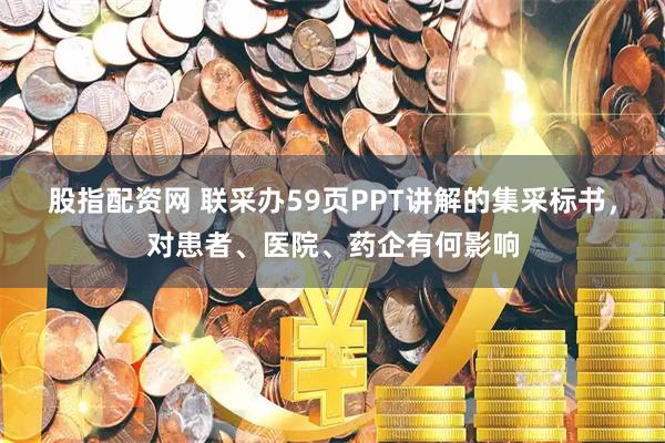 股指配资网 联采办59页PPT讲解的集采标书，对患者、医院、药企有何影响