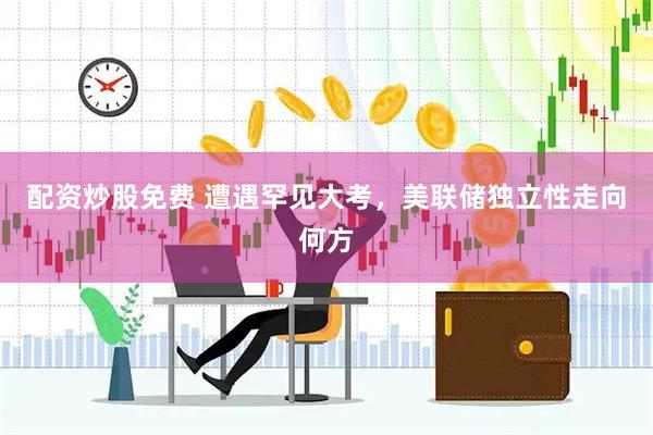 配资炒股免费 遭遇罕见大考，美联储独立性走向何方