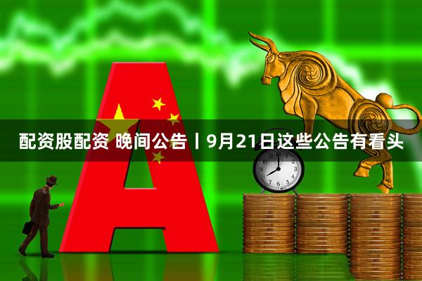 配资股配资 晚间公告丨9月21日这些公告有看头