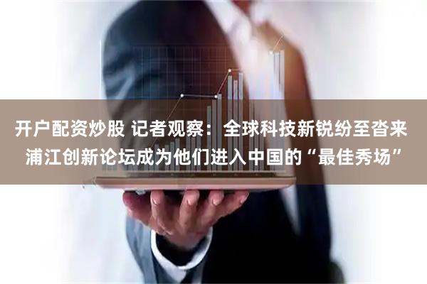 开户配资炒股 记者观察：全球科技新锐纷至沓来 浦江创新论坛成为他们进入中国的“最佳秀场”