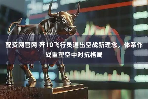 配资网官网 歼10飞行员道出空战新理念，体系作战重塑空中对抗格局