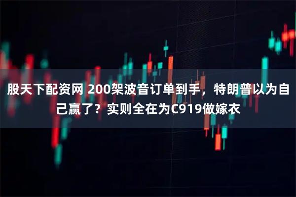 股天下配资网 200架波音订单到手，特朗普以为自己赢了？实则全在为C919做嫁衣