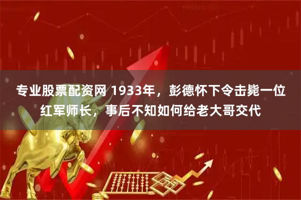 专业股票配资网 1933年，彭德怀下令击毙一位红军师长，事后不知如何给老大哥交代