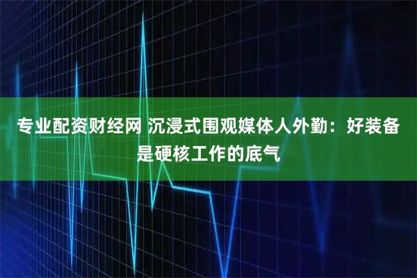 专业配资财经网 沉浸式围观媒体人外勤：好装备是硬核工作的底气