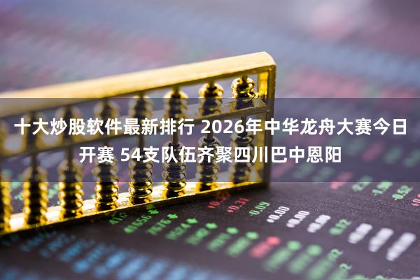 十大炒股软件最新排行 2026年中华龙舟大赛今日开赛 54支队伍齐聚四川巴中恩阳