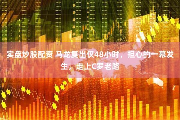 实盘炒股配资 马龙复出仅48小时，担心的一幕发生，走上C罗老路