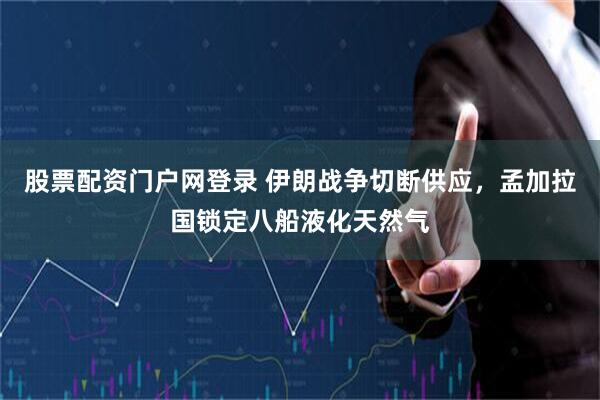 股票配资门户网登录 伊朗战争切断供应，孟加拉国锁定八船液化天然气